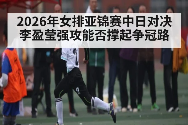 2026年女排亚锦赛中日对决 李盈莹强攻能否撑起争冠路