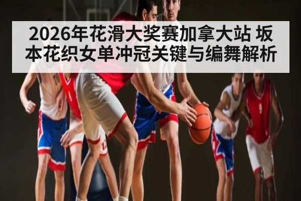 2026年花滑大奖赛加拿大站 坂本花织女单冲冠关键与编舞解析