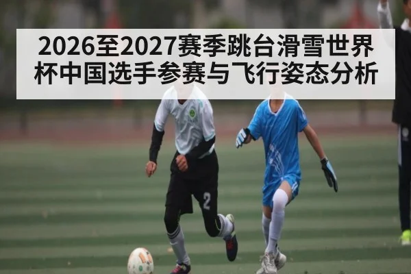 2026至2027赛季跳台滑雪世界杯中国选手参赛与飞行姿态分析