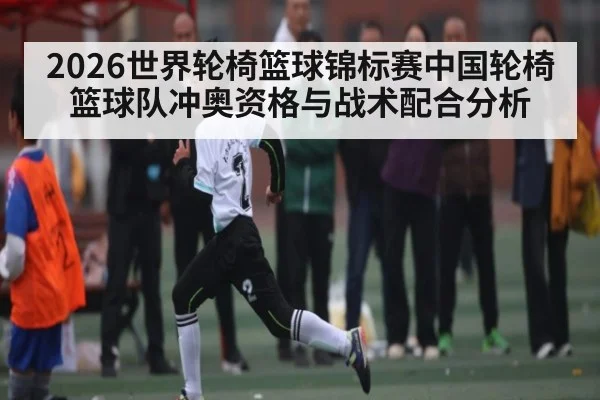 2026世界轮椅篮球锦标赛中国轮椅篮球队冲奥资格与战术配合分析